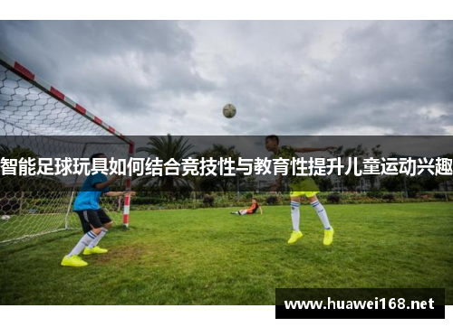 智能足球玩具如何结合竞技性与教育性提升儿童运动兴趣